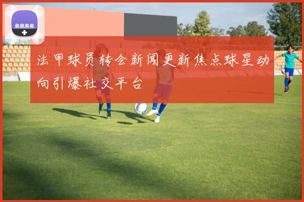 法甲球员转会新闻更新焦点球星动向引爆社交平台