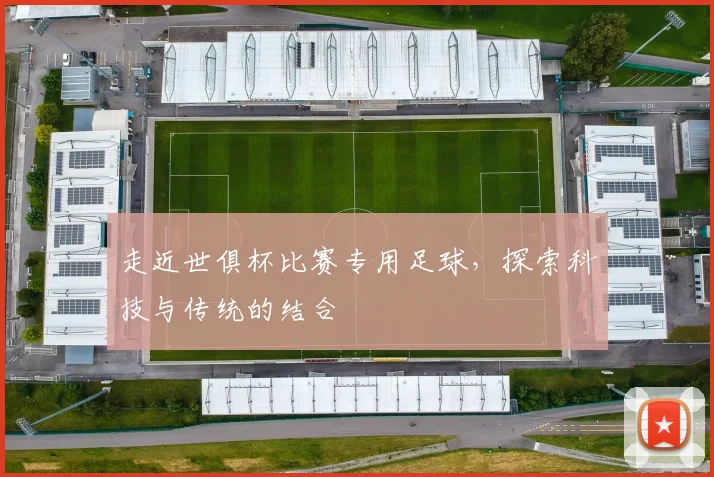 走近世俱杯比赛专用足球，探索科技与传统的结合