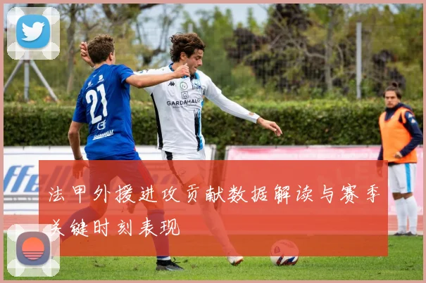 法甲外援进攻贡献数据解读与赛季关键时刻表现