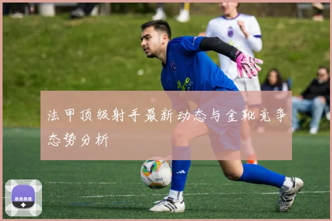 法甲顶级射手最新动态与金靴竞争态势分析